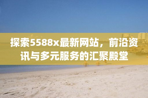 探索5588x最新网站，前沿资讯与多元服务的汇聚殿堂