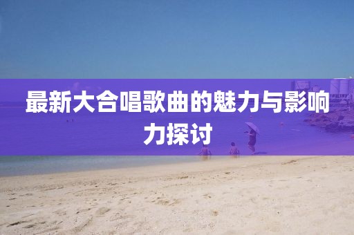 最新大合唱歌曲的魅力与影响力探讨
