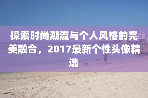 探索时尚潮流与个人风格的完美融合，2017最新个性头像精选