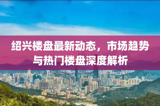 绍兴楼盘最新动态，市场趋势与热门楼盘深度解析