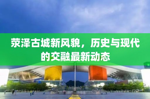 荥泽古城新风貌，历史与现代的交融最新动态