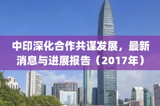 中印深化合作共谋发展，最新消息与进展报告（2017年）