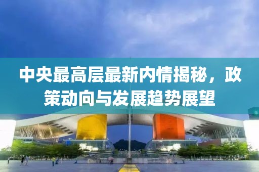 中央最高层最新内情揭秘，政策动向与发展趋势展望