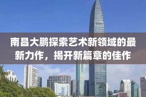 南昌大鹏探索艺术新领域的最新力作，揭开新篇章的佳作