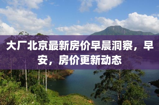 大厂北京最新房价早晨洞察，早安，房价更新动态