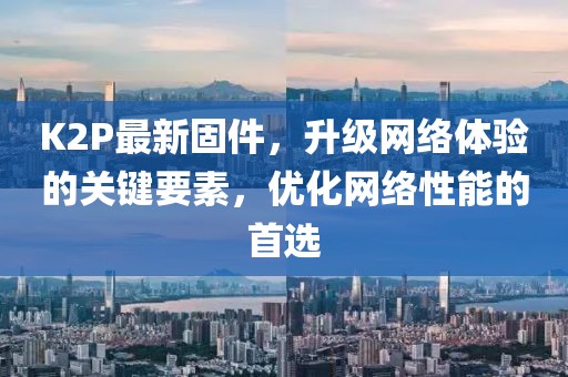K2P最新固件，升级网络体验的关键要素，优化网络性能的首选