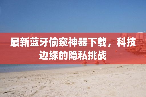 最新蓝牙偷窥神器下载，科技边缘的隐私挑战