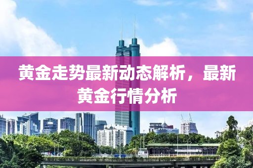 黄金走势最新动态解析，最新黄金行情分析