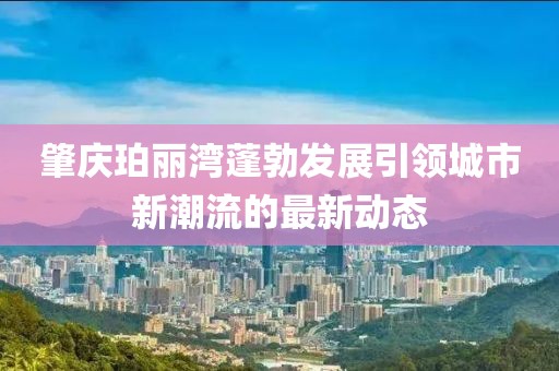 肇庆珀丽湾蓬勃发展引领城市新潮流的最新动态