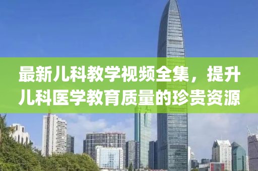 最新儿科教学视频全集，提升儿科医学教育质量的珍贵资源