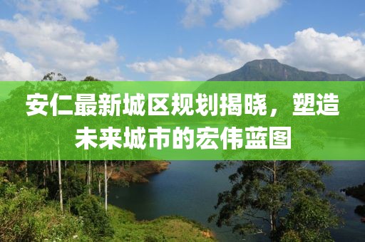安仁最新城区规划揭晓，塑造未来城市的宏伟蓝图