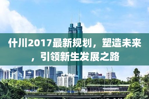什川2017最新规划，塑造未来，引领新生发展之路