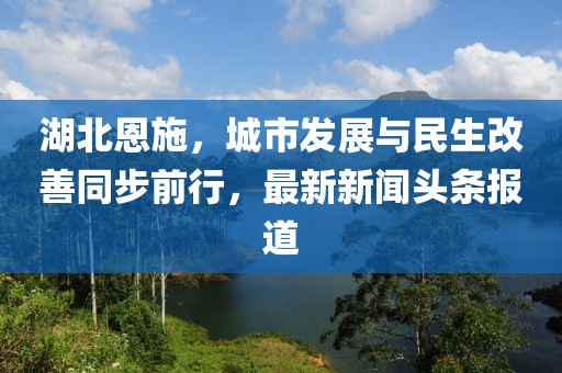 湖北恩施，城市发展与民生改善同步前行，最新新闻头条报道