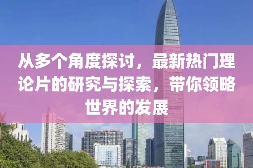 从多个角度探讨，最新热门理论片的研究与探索，带你领略世界的发展