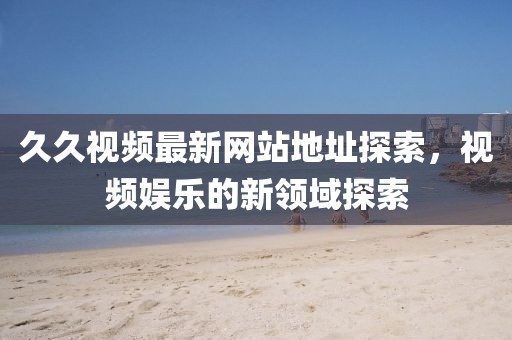 久久视频最新网站地址探索，视频娱乐的新领域探索