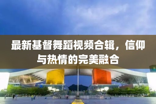 最新基督舞蹈视频合辑，信仰与热情的完美融合