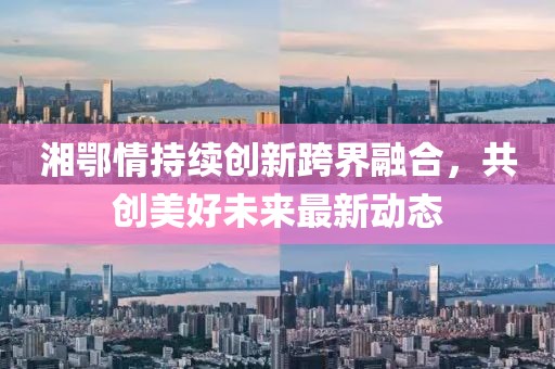 湘鄂情持续创新跨界融合，共创美好未来最新动态