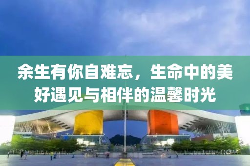 余生有你自难忘，生命中的美好遇见与相伴的温馨时光