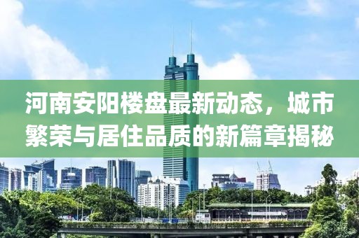 河南安阳楼盘最新动态，城市繁荣与居住品质的新篇章揭秘