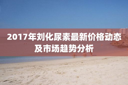 2017年刘化尿素最新价格动态及市场趋势分析