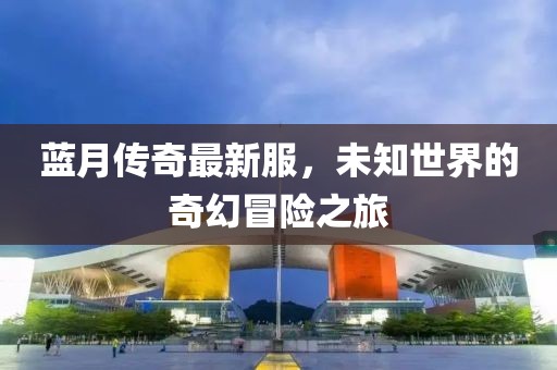 蓝月传奇最新服，未知世界的奇幻冒险之旅