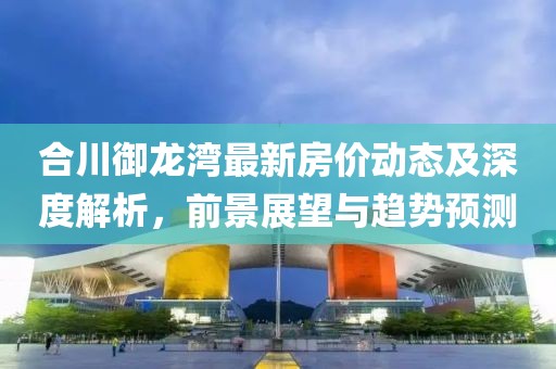 合川御龙湾最新房价动态及深度解析，前景展望与趋势预测