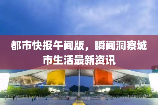 都市快报午间版，瞬间洞察城市生活最新资讯