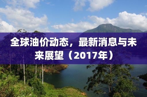 全球油价动态，最新消息与未来展望（2017年）