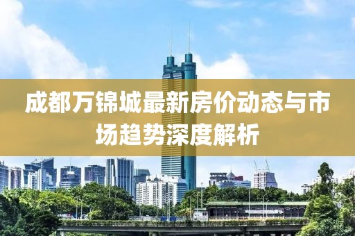 成都万锦城最新房价动态与市场趋势深度解析