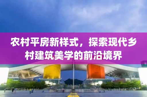 农村平房新样式，探索现代乡村建筑美学的前沿境界