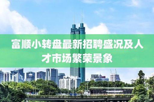 富顺小转盘最新招聘盛况及人才市场繁荣景象