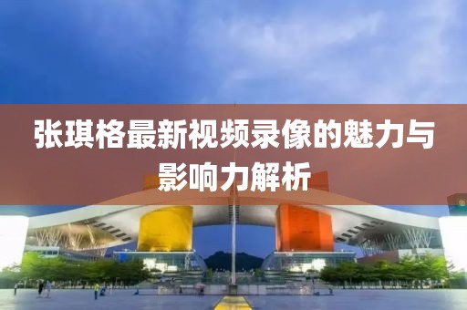 张琪格最新视频录像的魅力与影响力解析