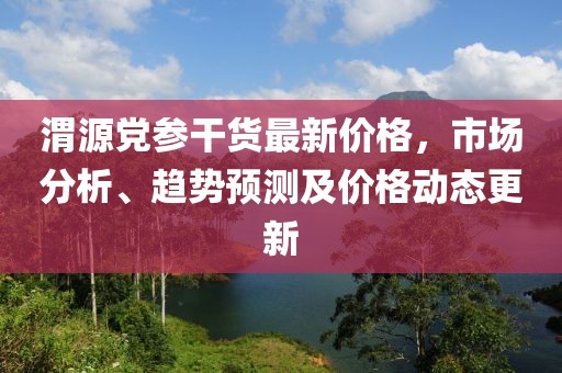 渭源党参干货最新价格，市场分析、趋势预测及价格动态更新
