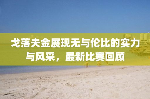 戈落夫金展现无与伦比的实力与风采，最新比赛回顾