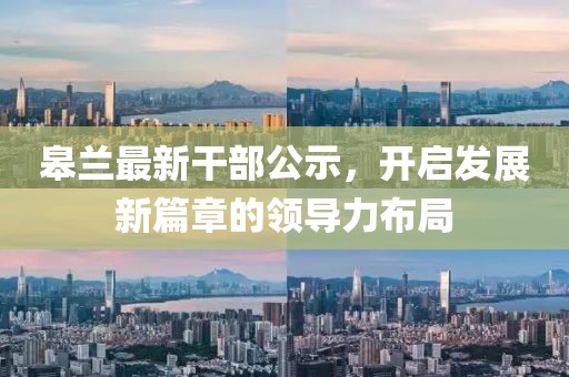 皋兰最新干部公示，开启发展新篇章的领导力布局