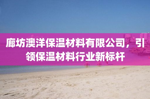 廊坊澳洋保温材料有限公司，引领保温材料行业新标杆