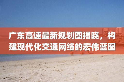 广东高速最新规划图揭晓，构建现代化交通网络的宏伟蓝图