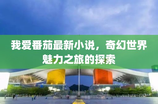 我爱番茄最新小说，奇幻世界魅力之旅的探索