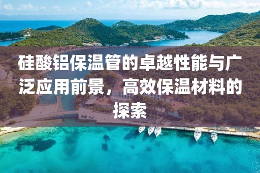 硅酸铝保温管的卓越性能与广泛应用前景，高效保温材料的探索