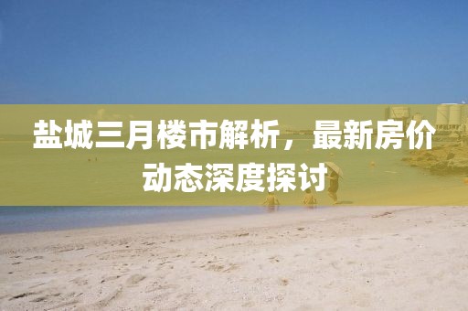 盐城三月楼市解析，最新房价动态深度探讨