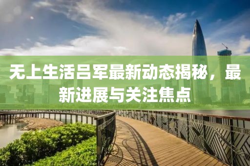 无上生活吕军最新动态揭秘，最新进展与关注焦点