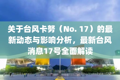 关于台风卡努（No. 17）的最新动态与影响分析，最新台风消息17号全面解读