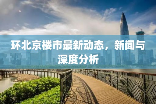 环北京楼市最新动态，新闻与深度分析