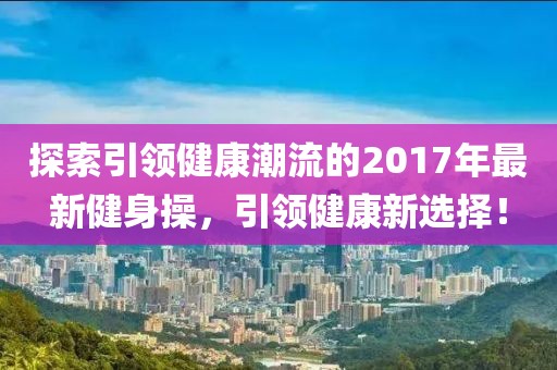 探索引领健康潮流的2017年最新健身操，引领健康新选择！