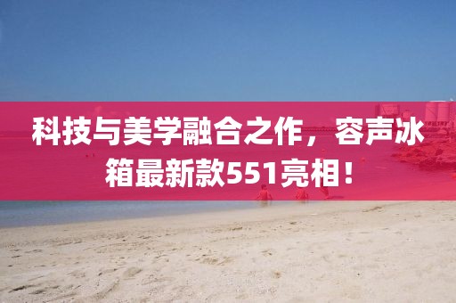 科技与美学融合之作，容声冰箱最新款551亮相！