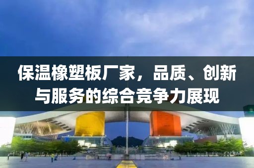 保温橡塑板厂家，品质、创新与服务的综合竞争力展现