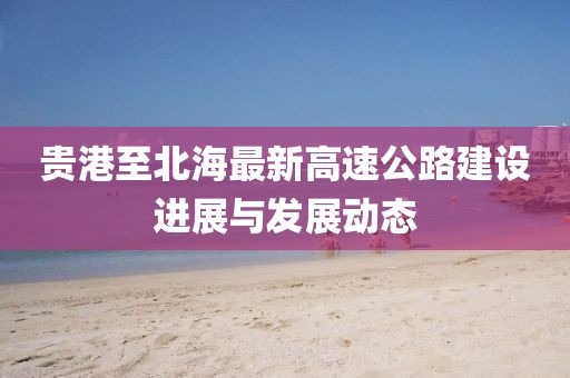 贵港至北海最新高速公路建设进展与发展动态