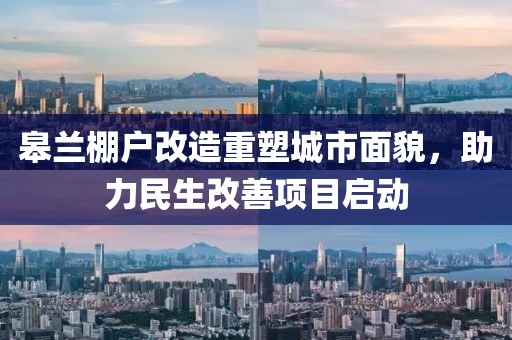 皋兰棚户改造重塑城市面貌，助力民生改善项目启动