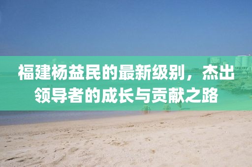 福建杨益民的最新级别，杰出领导者的成长与贡献之路