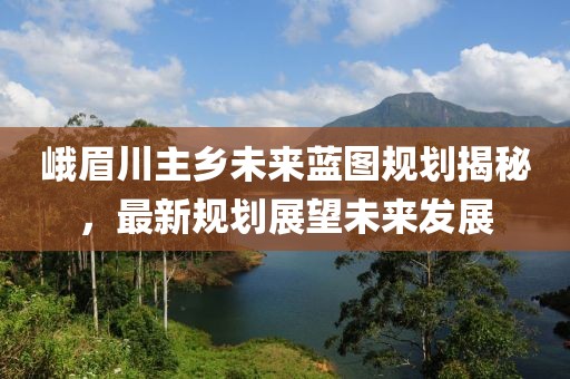 峨眉川主乡未来蓝图规划揭秘，最新规划展望未来发展